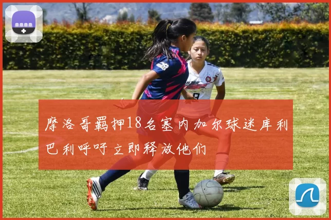 摩洛哥羁押18名塞内加尔球迷库利巴利呼吁立即释放他们