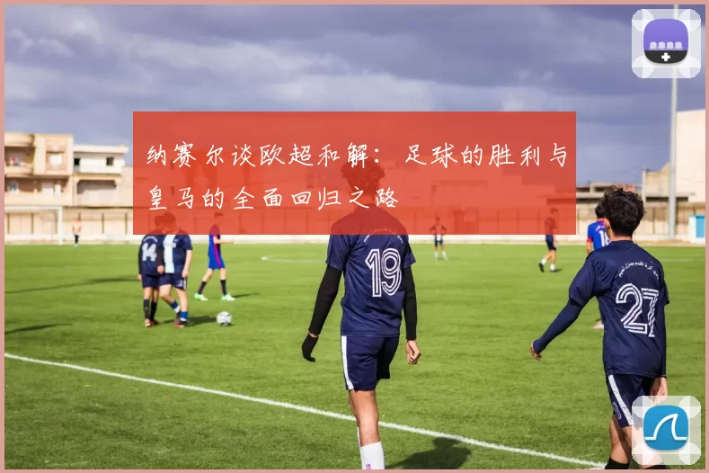 纳赛尔谈欧超和解：足球的胜利与皇马的全面回归之路