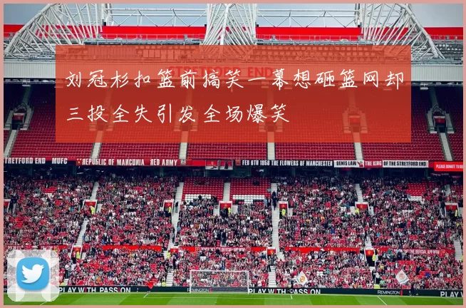 刘冠杉扣篮前搞笑一幕想砸篮网却三投全失引发全场爆笑