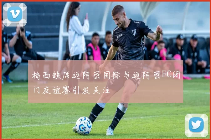 梅西缺席迈阿密国际与迈阿密FC闭门友谊赛引发关注