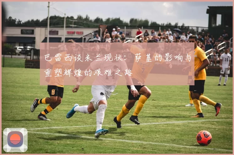 巴雷西谈米兰现状：萨基的影响与重塑辉煌的艰难之路