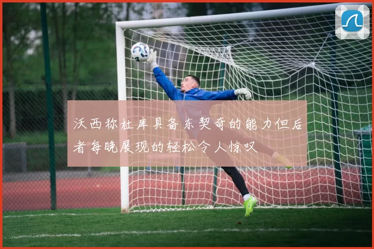 沃西称杜库具备东契奇的能力但后者每晚展现的轻松令人惊叹