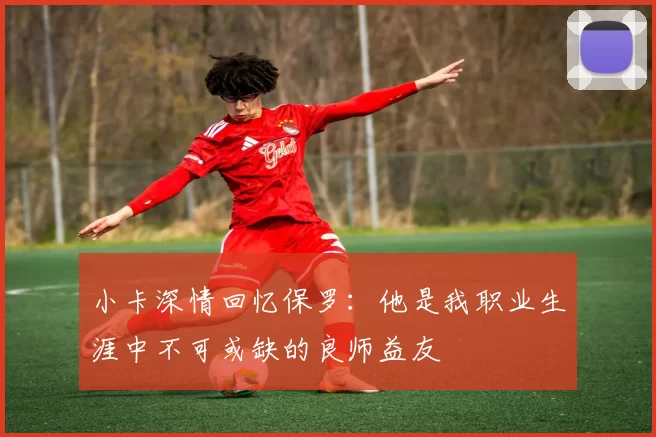 小卡深情回忆保罗：他是我职业生涯中不可或缺的良师益友