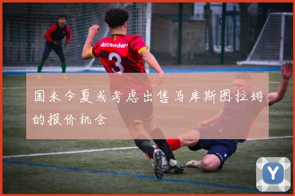 国米今夏或考虑出售马库斯图拉姆的报价机会