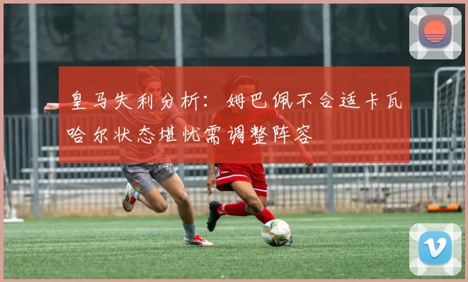 皇马失利分析：姆巴佩不合适卡瓦哈尔状态堪忧需调整阵容