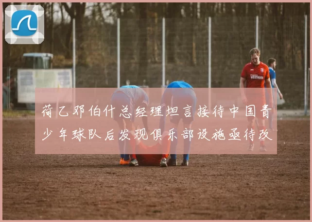 荷乙邓伯什总经理坦言接待中国青少年球队后发现俱乐部设施亟待改善