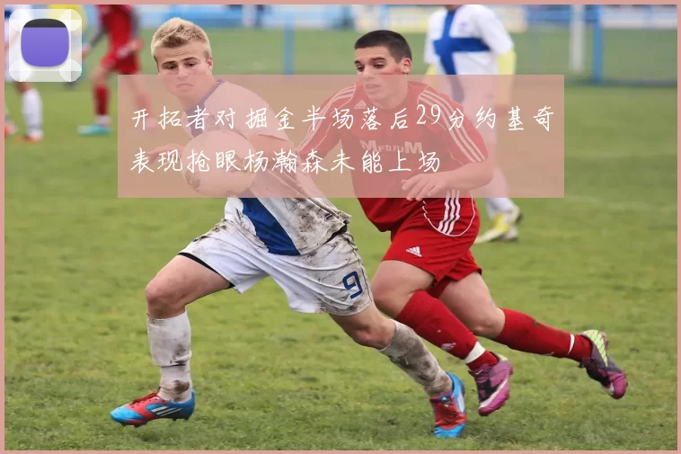 开拓者对掘金半场落后29分约基奇表现抢眼杨瀚森未能上场