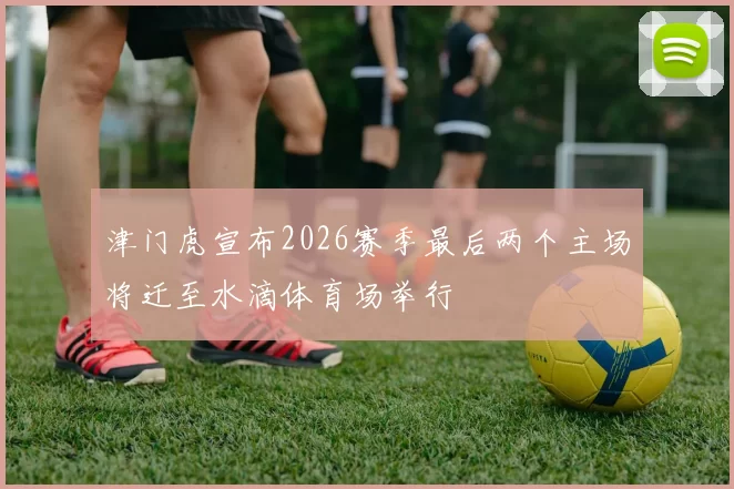 津门虎宣布2026赛季最后两个主场将迁至水滴体育场举行