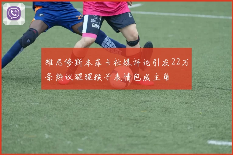 维尼修斯本菲卡社媒评论引发22万条热议猩猩猴子表情包成主角