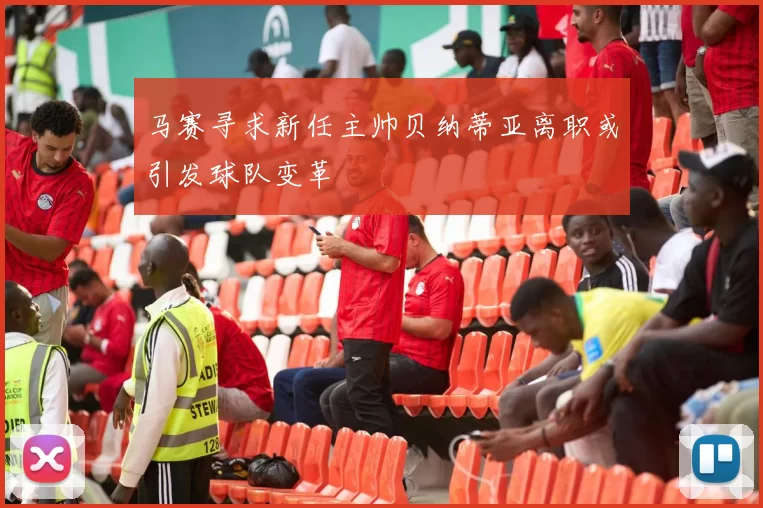 马赛寻求新任主帅贝纳蒂亚离职或引发球队变革