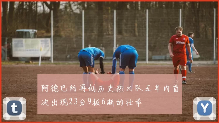 阿德巴约再创历史热火队五年内首次出现23分9板6断的壮举