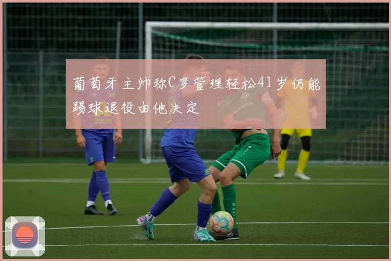 葡萄牙主帅称C罗管理轻松41岁仍能踢球退役由他决定