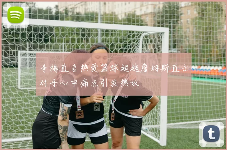 夸梅直言热爱篮球超越詹姆斯直击对手心中痛点引发热议