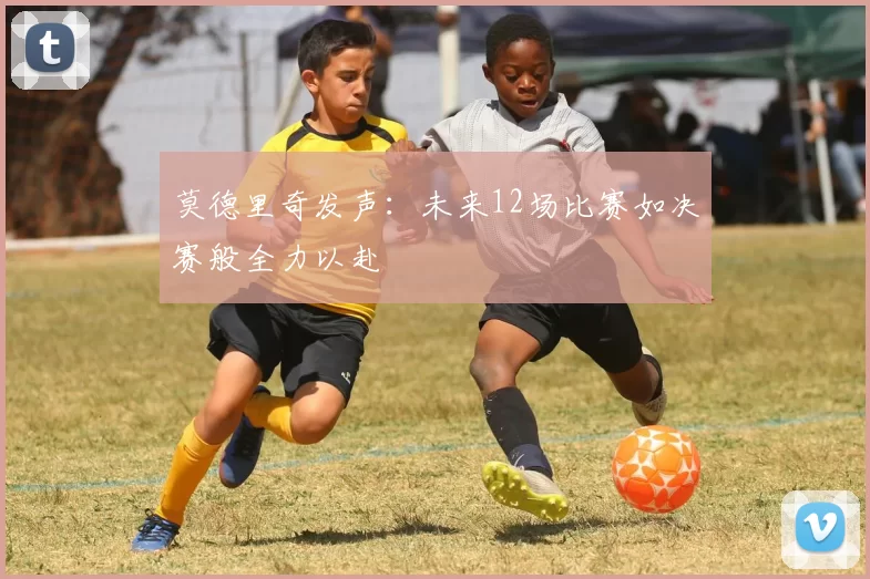 莫德里奇发声：未来12场比赛如决赛般全力以赴