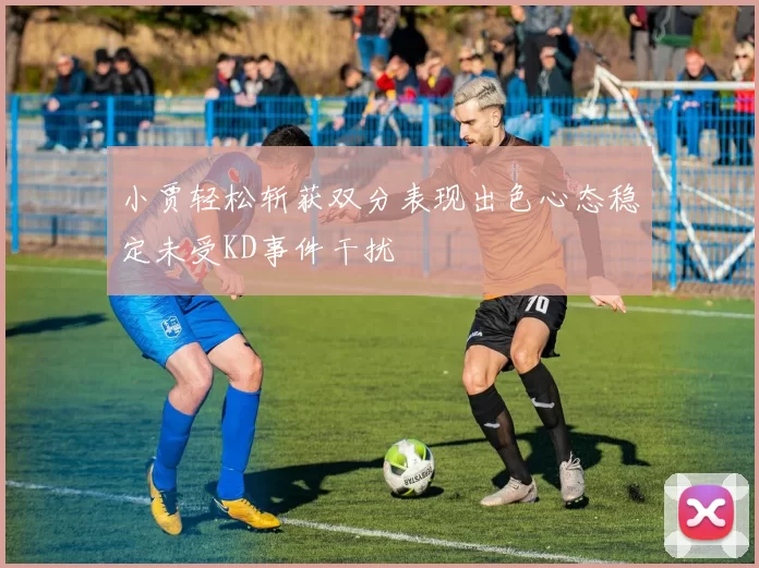 小贾轻松斩获双分表现出色心态稳定未受KD事件干扰