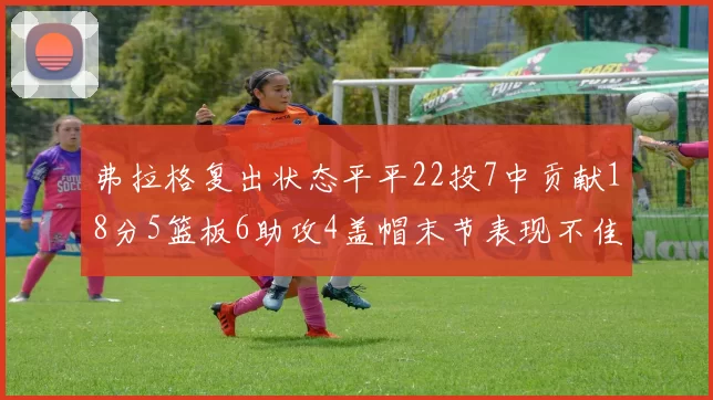 弗拉格复出状态平平22投7中贡献18分5篮板6助攻4盖帽末节表现不佳