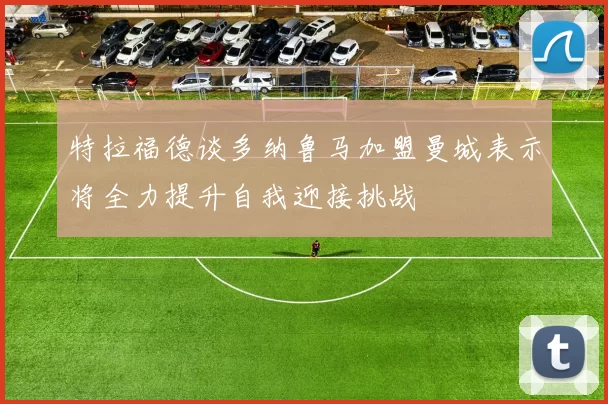 特拉福德谈多纳鲁马加盟曼城表示将全力提升自我迎接挑战