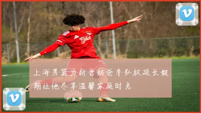 上海男篮为新晋奶爸李弘权延长假期让他尽享温馨家庭时光