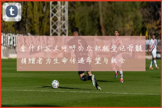 舍什科发文呼吁公众积极登记骨髓捐赠者为生命传递希望与机会