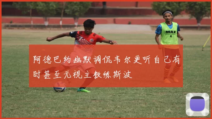 阿德巴约幽默调侃韦尔更听自己有时甚至无视主教练斯波