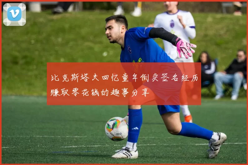 比克斯塔夫回忆童年倒卖签名经历赚取零花钱的趣事分享