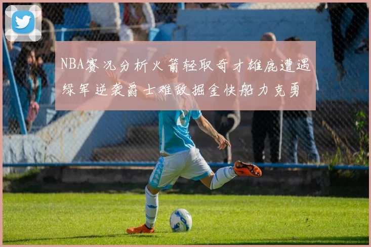 NBA赛况分析火箭轻取奇才雄鹿遭遇绿军逆袭爵士难敌掘金快船力克勇士