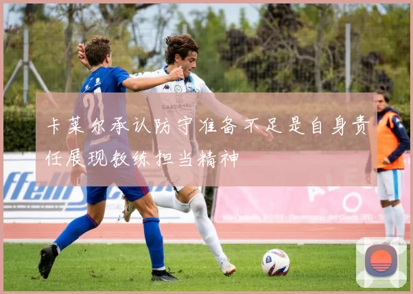 卡莱尔承认防守准备不足是自身责任展现教练担当精神