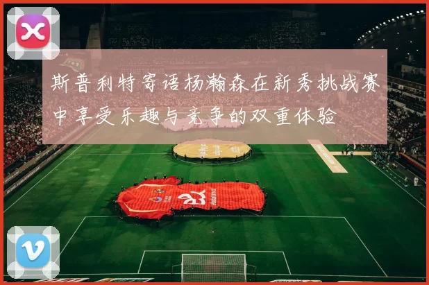 斯普利特寄语杨瀚森在新秀挑战赛中享受乐趣与竞争的双重体验
