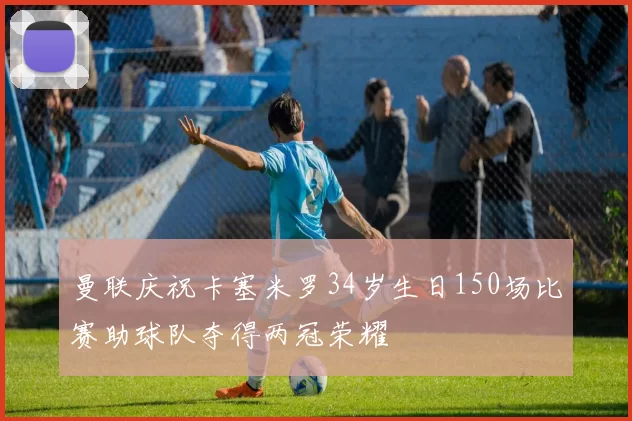 曼联庆祝卡塞米罗34岁生日150场比赛助球队夺得两冠荣耀