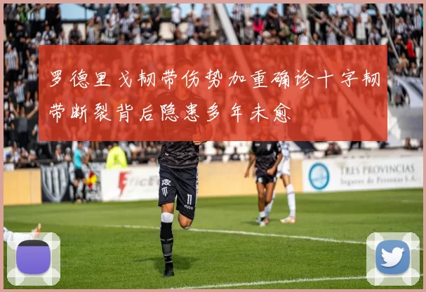 罗德里戈韧带伤势加重确诊十字韧带断裂背后隐患多年未愈